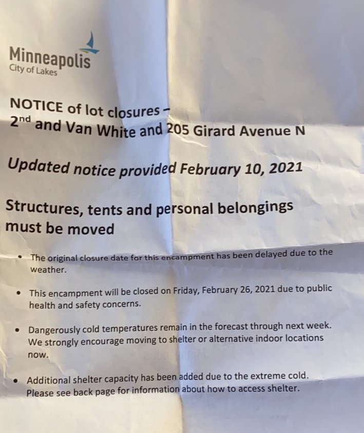 NOTICE of lot closures – 2nd and Van White and 205 Girard Avenue N.  Updated notice provided February 10, 2021.  Structures, tents and personal belongings must be moved.  The original closure date for this encampment has been delayed due to the weather.  This encampment will be closed on Friday, February 26, 2021 due to public health and safety concerns.  Dangerously cold temperatures are forecast through next week. We strongly encourage moving to shelter or alternative indoor locations now. Additional shelter capacity has been added due to the extreme cold.  Please see back page for information about how to access shelter.